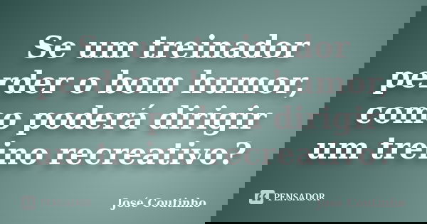 Se um treinador perder o bom humor, como poderá dirigir um treino recreativo?... Frase de José Coutinho.