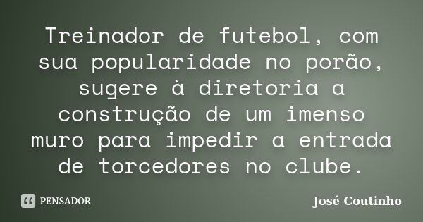 Treinador de futebol, com sua popularidade no porão, sugere à diretoria a construção de um imenso muro para impedir a entrada de torcedores no clube.... Frase de José Coutinho.