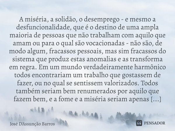 ⁠A miséria, a solidão, o desemprego - e mesmo a desfuncionalidade, que é o destino de uma ampla maioria de pessoas que não trabalham com aquilo que amam ou para... Frase de José D'Assunção Barros.