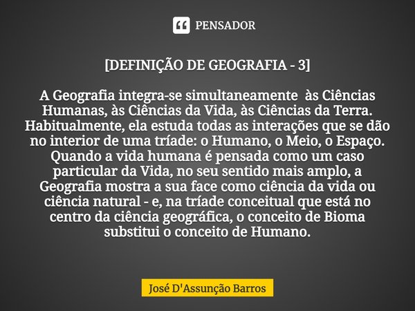 ⁠[DEFINIÇÃO DE GEOGRAFIA - 3] A Geografia integra-se simultaneamente às Ciências Humanas, às Ciências da Vida, às Ciências da Terra. Habitualmente, ela estuda t... Frase de José D'Assunção Barros.