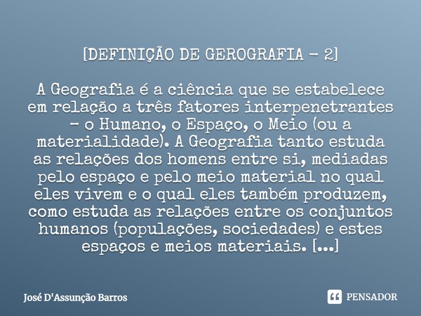 [DEFINIÇÃO DE GEROGRAFIA - 2] A Geografia é a ciência que se estabelece em relação a três fatores interpenetrantes – o Humano, o Espaço, o Meio (ou a materialid... Frase de José D'Assunção Barros.