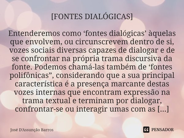 ⁠[FONTES DIALÓGICAS] Entenderemos como ‘fontes dialógicas’ àquelas que envolvem, ou circunscrevem dentro de si, vozes sociais diversas capazes de dialogar e de ... Frase de José D'Assunção Barros.