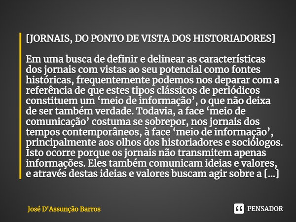 ⁠[JORNAIS, DO PONTO DE VISTA DOS HISTORIADORES] Em uma busca de definir e delinear as características dos jornais com vistas ao seu potencial como fontes histór... Frase de José D'Assunção Barros.