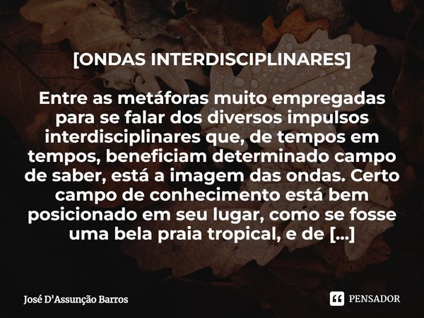 ⁠[ONDAS INTERDISCIPLINARES] Entre as metáforas muito empregadas para se falar dos diversos impulsos interdisciplinares que, de tempos em tempos, beneficiam dete... Frase de José D'Assunção Barros.