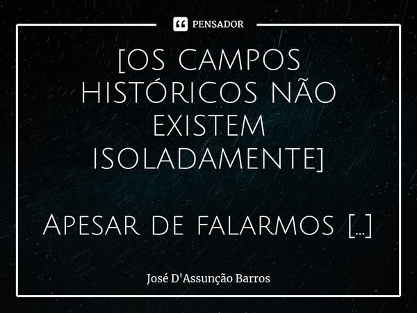 ⁠[OS CAMPOS HISTÓRICOS NÃO EXISTEM ISOLADAMENTE] Apesar de falarmos freqüentemente em uma “História Econômica”, em uma “História Política”, em uma “História Cul... Frase de José D'Assunção Barros.