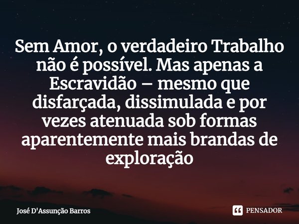 ⁠Sem Amor, o verdadeiro Trabalho não é possível. Mas apenas a Escravidão – mesmo que disfarçada, dissimulada e por vezes atenuada sob formas aparentemente mais ... Frase de José D'Assunção Barros.