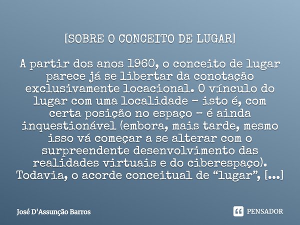 ⁠[SOBRE O CONCEITO DE LUGAR] A partir dos anos 1960, o conceito de lugar parece já se libertar da conotação exclusivamente locacional. O vínculo do lugar com um... Frase de José D'Assunção Barros.