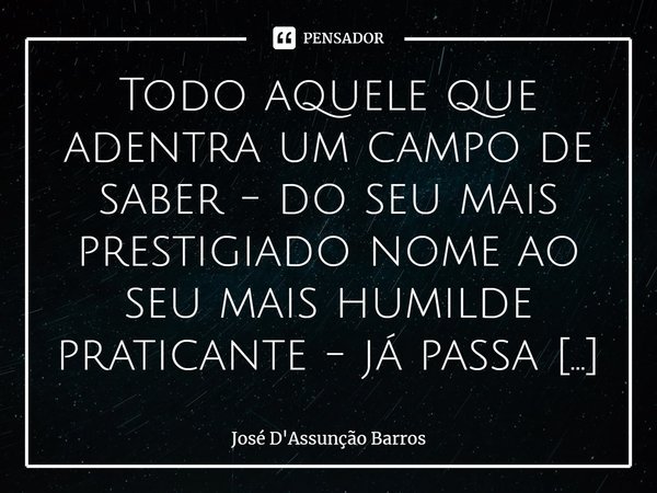 ⁠Todo aquele que adentra um campo de saber - do seu mais prestigiado nome ao seu mais humilde praticante - já passa imediatamente a interferir nele, mesmo que d... Frase de José D'Assunção Barros.