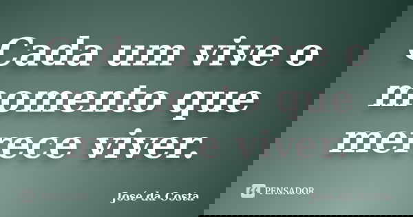 Cada um vive o momento que merece viver.... Frase de José da Costa.