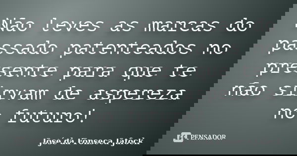 Não leves as marcas do passado patenteados no presente para que te não sirvam de aspereza no futuro!... Frase de José da Fonseca Jafock.