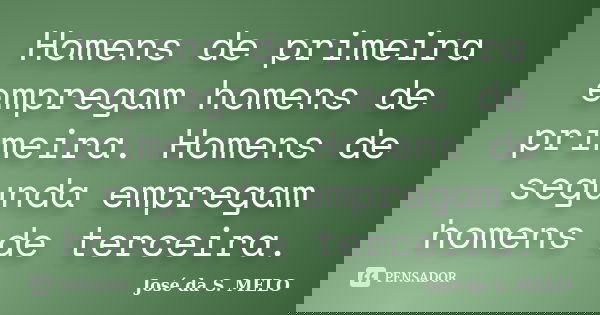 Homens de primeira empregam homens de primeira. Homens de segunda empregam homens de terceira.... Frase de José da S. MELO.