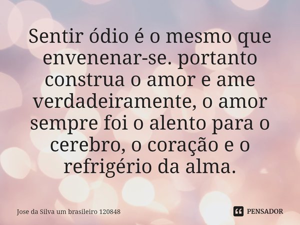 Sentir ódio é o mesmo que envenenar-se. portanto construa o amor e ame verdadeiramente, o amor sempre foi o alento para o cerebro, o coração e o refrigério da a... Frase de Jose da Silva um brasileiro 120848.