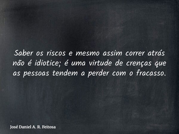Saber os riscos e mesmo assim correr atrás não é idiotice; é uma virtude de crenças que as pessoas tendem a perder com o fracasso.... Frase de José Daniel A. R. Feitosa.