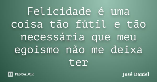 Felicidade é uma coisa tão fútil e tão necessária que meu egoismo não me deixa ter... Frase de José Daniel.