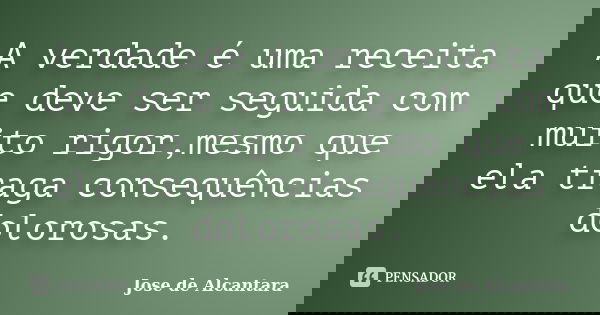 A verdade é uma receita que deve ser seguida com muito rigor,mesmo que ela traga consequências dolorosas.... Frase de Jose de Alcantara.