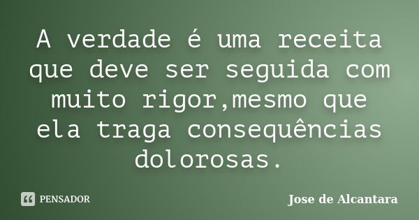 A verdade é uma receita que deve ser seguida com muito rigor,mesmo que ela traga consequências dolorosas.... Frase de Jose de Alcantara.