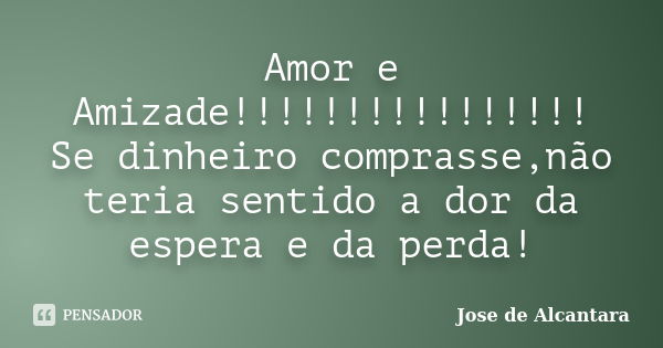 Amor e Amizade!!!!!!!!!!!!!!!! Se dinheiro comprasse,não teria sentido a dor da espera e da perda!... Frase de Jose de Alcantara.