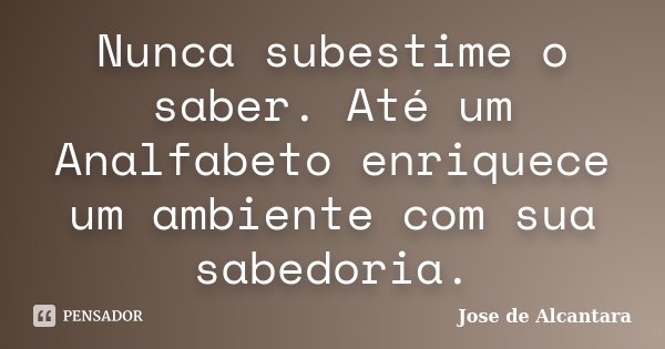 Nunca subestime o saber. Até um Analfabeto enriquece um ambiente com sua sabedoria.... Frase de Jose de Alcantara.