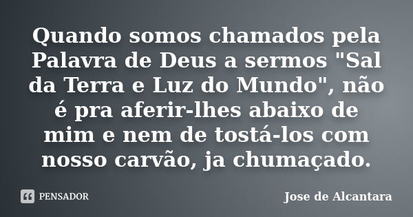 Quando somos chamados pela Palavra de Deus a sermos "Sal da Terra e Luz do Mundo", não é pra aferir-lhes abaixo de mim e nem de tostá-los com nosso ca... Frase de Jose de Alcantara.