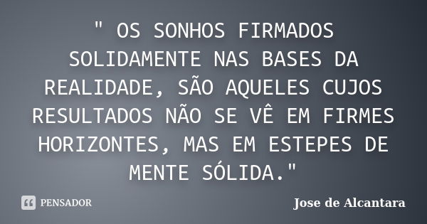 " OS SONHOS FIRMADOS SOLIDAMENTE NAS BASES DA REALIDADE, SÃO AQUELES CUJOS RESULTADOS NÃO SE VÊ EM FIRMES HORIZONTES, MAS EM ESTEPES DE MENTE SÓLIDA."... Frase de Jose de Alcantara.