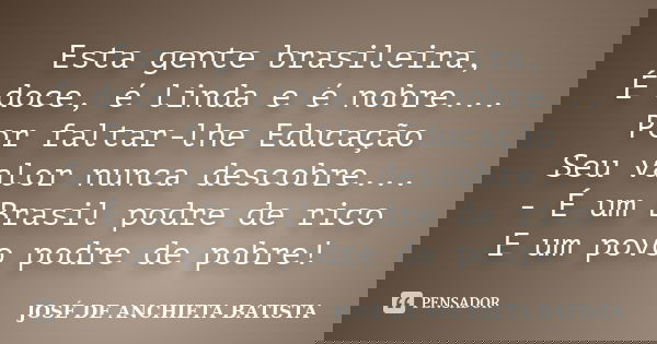 Esta gente brasileira, É doce, é linda e é nobre... Por faltar-lhe Educação Seu valor nunca descobre... - É um Brasil podre de rico E um povo podre de pobre!... Frase de José de Anchieta Batista.