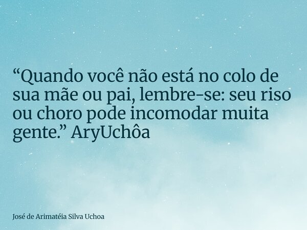 ⁠“Quando você não está no colo de sua mãe ou pai, lembre-se: seu riso ou choro pode incomodar muita gente.” AryUchôa... Frase de José de Arimatéia Silva Uchoa.