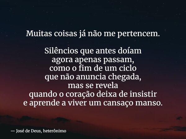 Muitas coisas já não me pertencem. Silêncios que antes doíam agora apenas passam, como o fim de um ciclo que não anuncia chegada, mas se revela quando o coração... Frase de José de Deus, heterônimo.