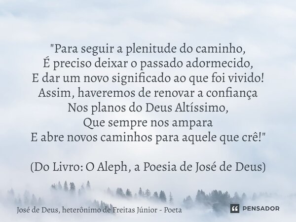 "Para seguir a plenitude do caminho, É preciso deixar o passado adormecido, E dar um novo significadoao que foi vivido! Assim, haveremos de renovar a conf... Frase de José de Deus, heterônimo de Freitas Júnior - poeta.