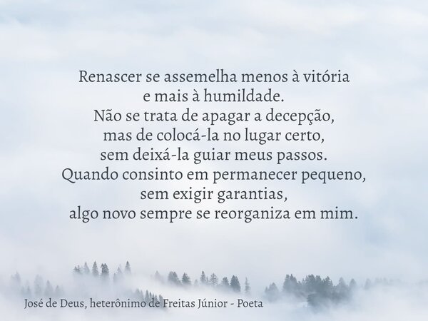 Renascer se assemelha menos à vitória e mais à humildade. Não se trata de apagar a decepção, mas de colocá-la no lugar certo, sem deixá-la guiar meus passos. Qu... Frase de José de Deus, heterônimo de Freitas Júnior - Poeta.