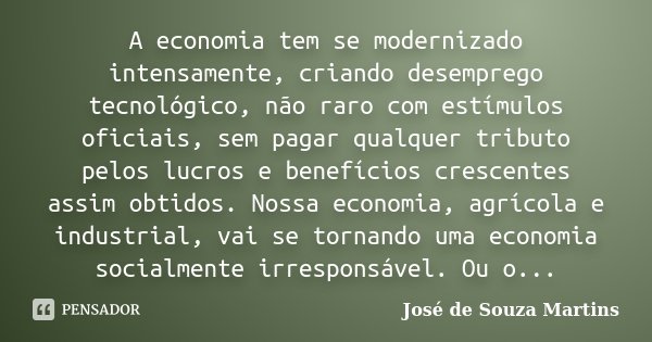 A economia tem se modernizado intensamente, criando desemprego tecnológico, não raro com estímulos oficiais, sem pagar qualquer tributo pelos lucros e benefício... Frase de José de Souza Martins.