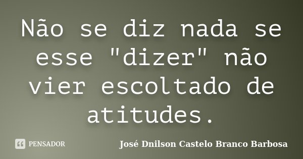 Não se diz nada se esse "dizer" não vier escoltado de atitudes.... Frase de José Dnilson Castelo Branco Barbosa.