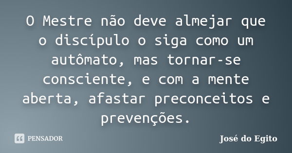 O Mestre não deve almejar que o discípulo o siga como um autômato, mas tornar-se consciente, e com a mente aberta, afastar preconceitos e prevenções.... Frase de José do Egito.