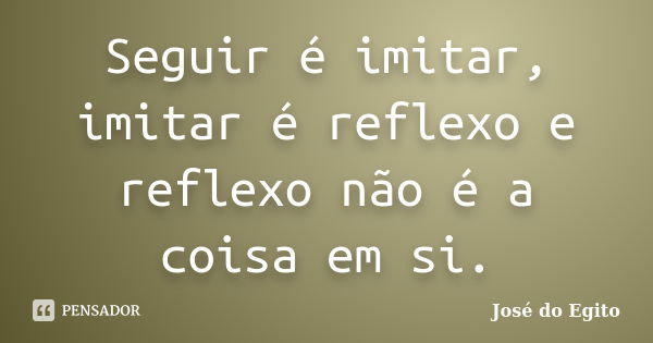 Seguir é imitar, imitar é reflexo e reflexo não é a coisa em si.... Frase de José do Egito.