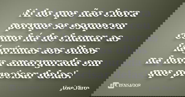 Ai do que não chora porque se esqueceu como há de chamar as lágrimas aos olhos na hora amargurada em que precisar delas!... Frase de José Duro.