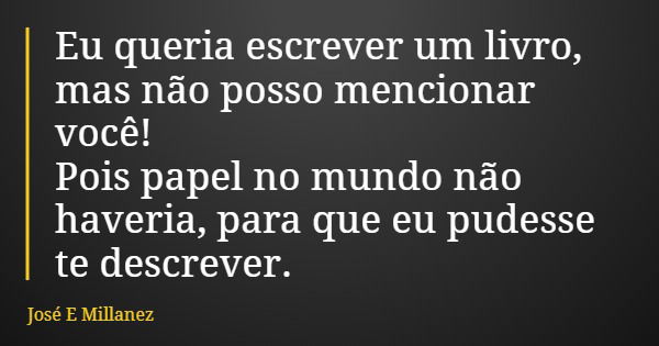 Eu queria escrever um livro, mas não posso mencionar você! Pois papel no mundo não haveria, para que eu pudesse te descrever.... Frase de José E Millanez.