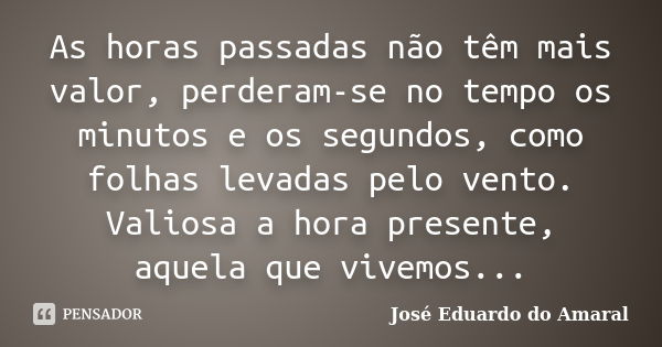 As horas passadas não têm mais valor, perderam-se no tempo os minutos e os segundos, como folhas levadas pelo vento. Valiosa a hora presente, aquela que vivemos... Frase de José Eduardo do Amaral.