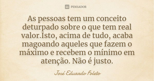 As pessoas tem um conceito deturpado sobre o que tem real valor.Isto, acima de tudo, acaba magoando aqueles que fazem o máximo e recebem o mínimo em atenção. Nã... Frase de José Eduardo Foleto.