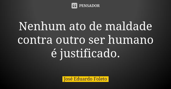 Nenhum ato de maldade contra outro ser humano é justificado.... Frase de José Eduardo Foleto.