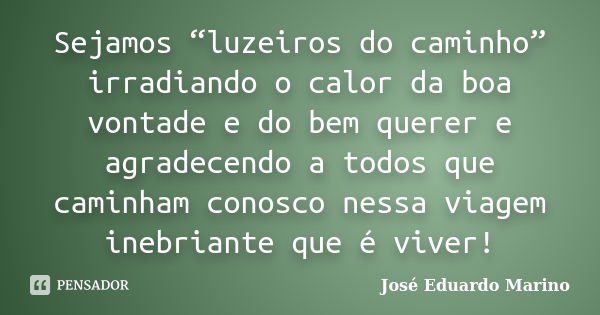 Sejamos “luzeiros do caminho” irradiando o calor da boa vontade e do bem querer e agradecendo a todos que caminham conosco nessa viagem inebriante que é viver!... Frase de José Eduardo Marino.