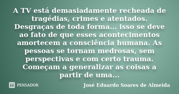 A TV está demasiadamente recheada de tragédias, crimes e atentados. Desgraças de toda forma... isso se deve ao fato de que esses acontecimentos amortecem a cons... Frase de José Eduardo Soares de Almeida.