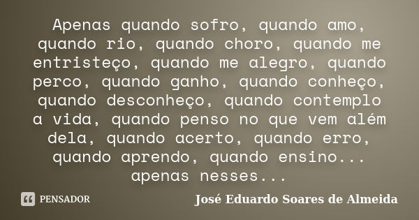 Apenas quando sofro, quando amo, quando rio, quando choro, quando me entristeço, quando me alegro, quando perco, quando ganho, quando conheço, quando desconheço... Frase de José Eduardo Soares de Almeida.