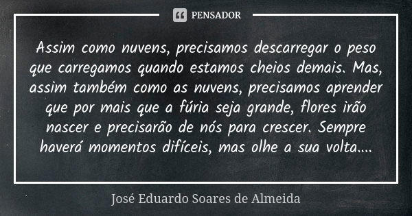 Assim como nuvens, precisamos descarregar o peso que carregamos quando estamos cheios demais. Mas, assim também como as nuvens, precisamos aprender que por mais... Frase de José Eduardo Soares de Almeida.