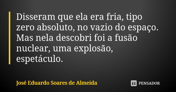 Disseram que ela era fria, tipo zero absoluto, no vazio do espaço. Mas nela descobri foi a fusão nuclear, uma explosão, espetáculo.... Frase de José Eduardo Soares de Almeida.