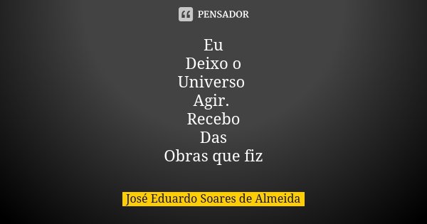 Eu Deixo o Universo Agir. Recebo Das Obras que fiz... Frase de José Eduardo Soares de Almeida.