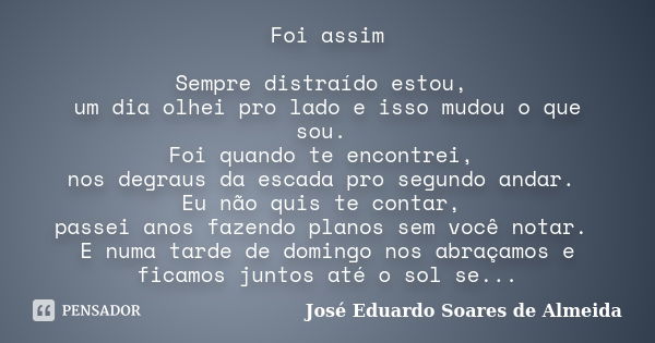 Foi assim Sempre distraído estou, um dia olhei pro lado e isso mudou o que sou. Foi quando te encontrei, nos degraus da escada pro segundo andar. Eu não quis te... Frase de José Eduardo Soares de Almeida.