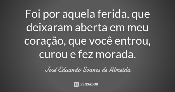 Foi por aquela ferida, que deixaram aberta em meu coração, que você entrou, curou e fez morada.... Frase de José Eduardo Soares de Almeida.