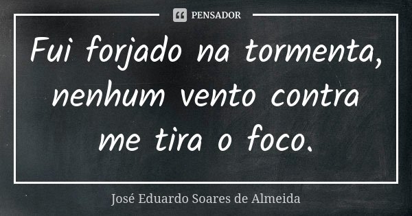 Fui forjado na tormenta, nenhum vento contra me tira o foco.... Frase de José Eduardo Soares de Almeida.