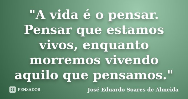 "A vida é o pensar. Pensar que estamos vivos, enquanto morremos vivendo aquilo que pensamos."... Frase de José Eduardo Soares de Almeida.