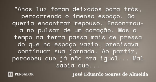 "Anos luz foram deixados para trás, percorrendo o imenso espaço. Só queria encontrar repouso. Encontrou-a no pulsar de um coração. Mas o tempo na terra pas... Frase de José Eduardo Soares de Almeida.