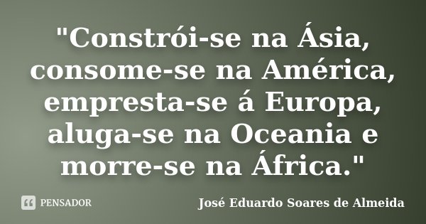 "Constrói-se na Ásia, consome-se na América, empresta-se á Europa, aluga-se na Oceania e morre-se na África."... Frase de José Eduardo Soares de Almeida.